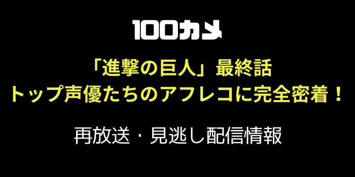 100カメ アニメ「進撃の巨人」最終話トップ声優たちのアフレコに完全密着！の再放送と見逃し配信のテキスト画像